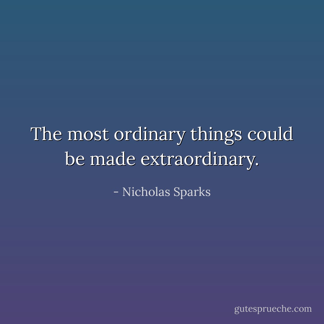 The most ordinary things could be made extraordinary. - Nicholas Sparks