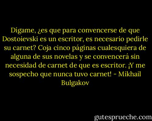 Dígame, ¿es que para convencerse de que Dostoievski es un escritor, es necesario pedirle su carnet? Coja cinco páginas cualesquiera de alguna de sus novelas y se convencerá sin necesidad de carnet de que es escritor. ¡Y me sospecho que nunca tuvo carnet! - Mikhail Bulgakov