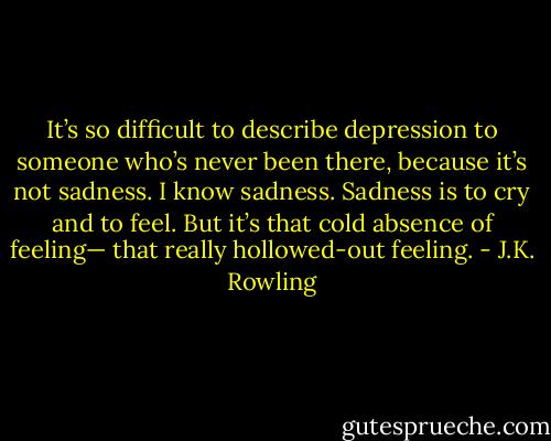 It’s so difficult to describe depression to someone who’s never been there, because it’s not sadness. I know sadness. Sadness is to cry and to feel. But it’s that cold absence of feeling— that really hollowed-out feeling. - J.K. Rowling