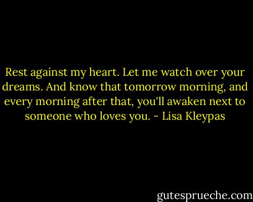 Rest against my heart. Let me watch over your dreams. And know that tomorrow morning, and every morning after that, you'll awaken next to someone who loves you. - Lisa Kleypas