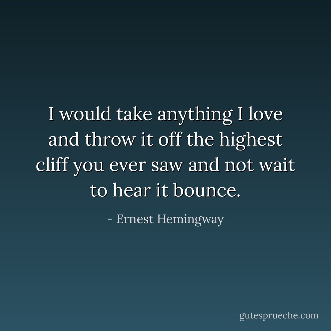 I would take anything I love and throw it off the highest cliff you ever saw and not wait to hear it bounce. - Ernest Hemingway