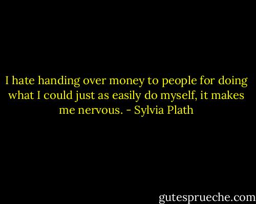 I hate handing over money to people for doing what I could just as easily do myself, it makes me nervous. - Sylvia Plath