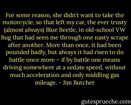 For some reason, she didn't want to take the motorcycle, so that left my car, the ever trusty (almost always) Blue Beetle, in old-school VW Bug that had seen me through one nasty scrape after another. More than once, it had been pounded badly, but always it had risen to do battle once more – if by battle one means driving somewhere at a sedate speed, without much acceleration and only middling gas mileage. - Jim Butcher