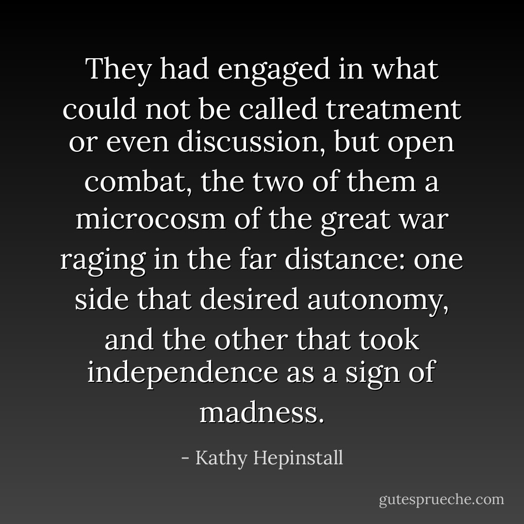 They had engaged in what could not be called treatment or even discussion, but open combat, the two of them a microcosm of the great war raging in the far distance: one side that desired autonomy, and the other that took independence as a sign of madness. - Kathy Hepinstall