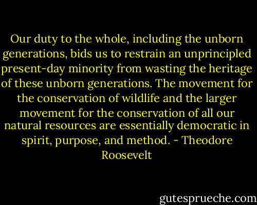 Our duty to the whole, including the unborn generations, bids us to restrain an unprincipled present-day minority from wasting the heritage of these unborn generations. The movement for the conservation of wildlife and the larger movement for the conservation of all our natural resources are essentially democratic in spirit, purpose, and method. - Theodore Roosevelt