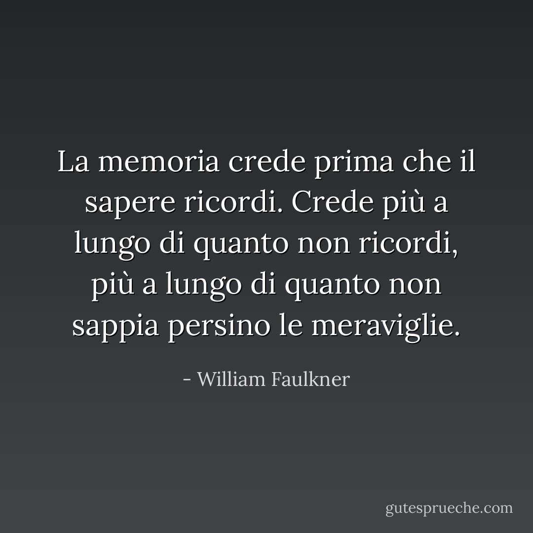 La memoria crede prima che il sapere ricordi. Crede più a lungo di quanto non ricordi, più a lungo di quanto non sappia persino le meraviglie. - William Faulkner