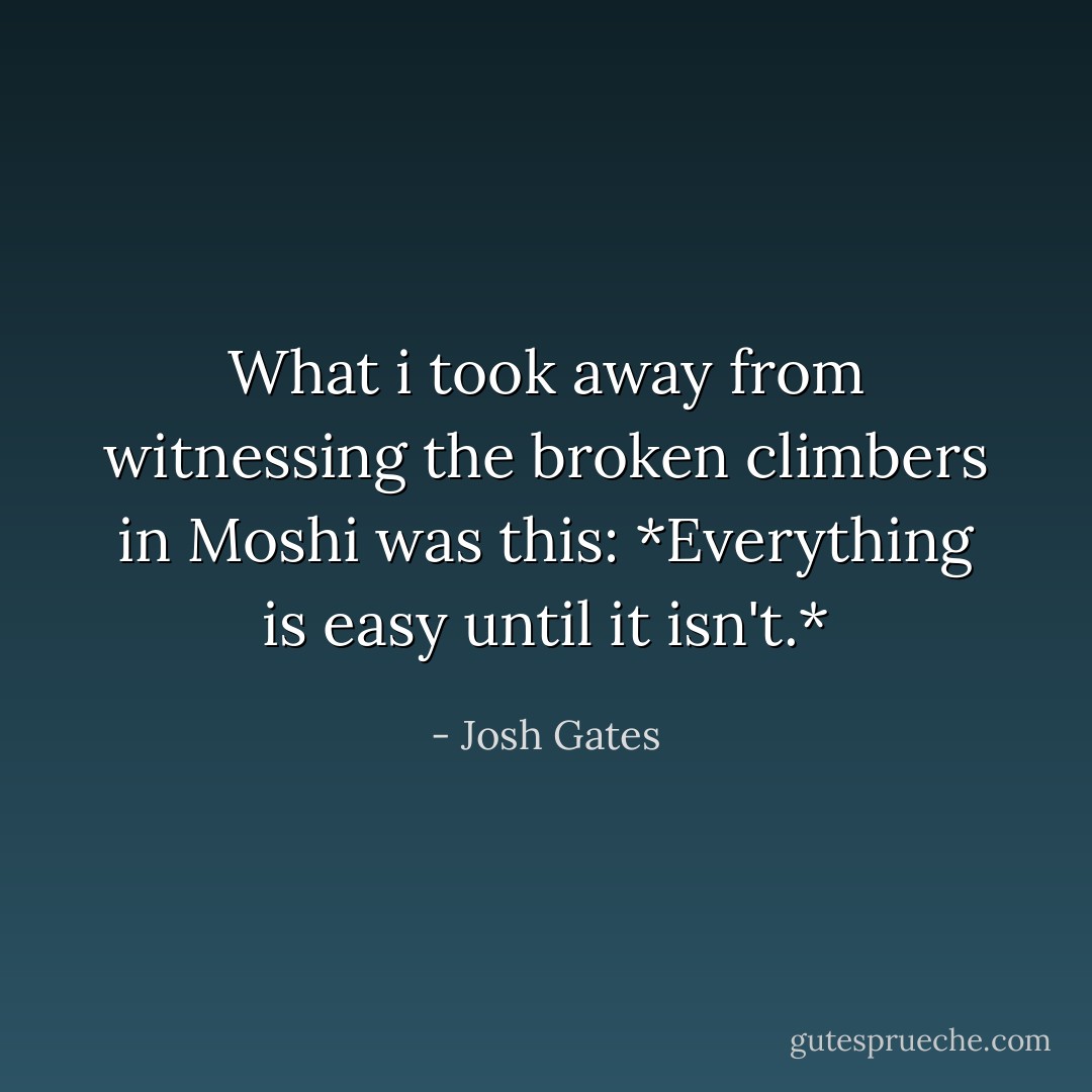 What i took away from witnessing the broken climbers in Moshi was this: *Everything is easy until it isn't.* - Josh Gates