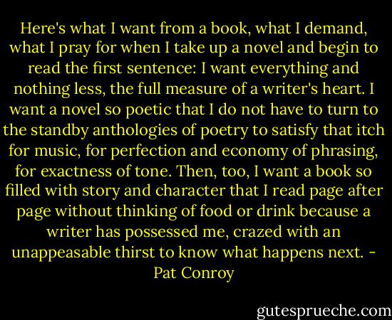 Here's what I want from a book, what I demand, what I pray for when I take up a novel and begin to read the first sentence: I want everything and nothing less, the full measure of a writer's heart. I want a novel so poetic that I do not have to turn to the standby anthologies of poetry to satisfy that itch for music, for perfection and economy of phrasing, for exactness of tone. Then, too, I want a book so filled with story and character that I read page after page without thinking of food or drink because a writer has possessed me, crazed with an unappeasable thirst to know what happens next. - Pat Conroy