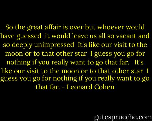 So the great affair is over but whoever would have guessed <br />it would leave us all so vacant and so deeply unimpressed <br />It's like our visit to the moon or to that other star <br />I guess you go for nothing if you really want to go that far. <br /><br />It's like our visit to the moon or to that other star <br />I guess you go for nothing if you really want to go that far. - Leonard Cohen