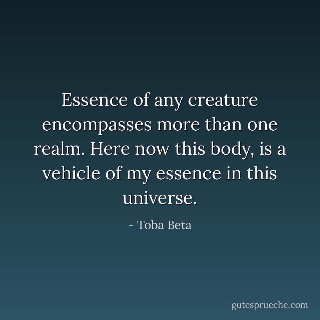 Essence of any creature encompasses more than one realm.<br />Here now this body, is a vehicle of my essence in this universe. - Toba Beta