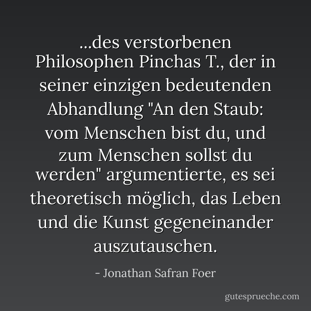 ...des verstorbenen Philosophen Pinchas T., der in seiner einzigen bedeutenden Abhandlung "An den Staub: vom Menschen bist du, und zum Menschen sollst du werden" argumentierte, es sei theoretisch möglich, das Leben und die Kunst gegeneinander auszutauschen. - Jonathan Safran Foer