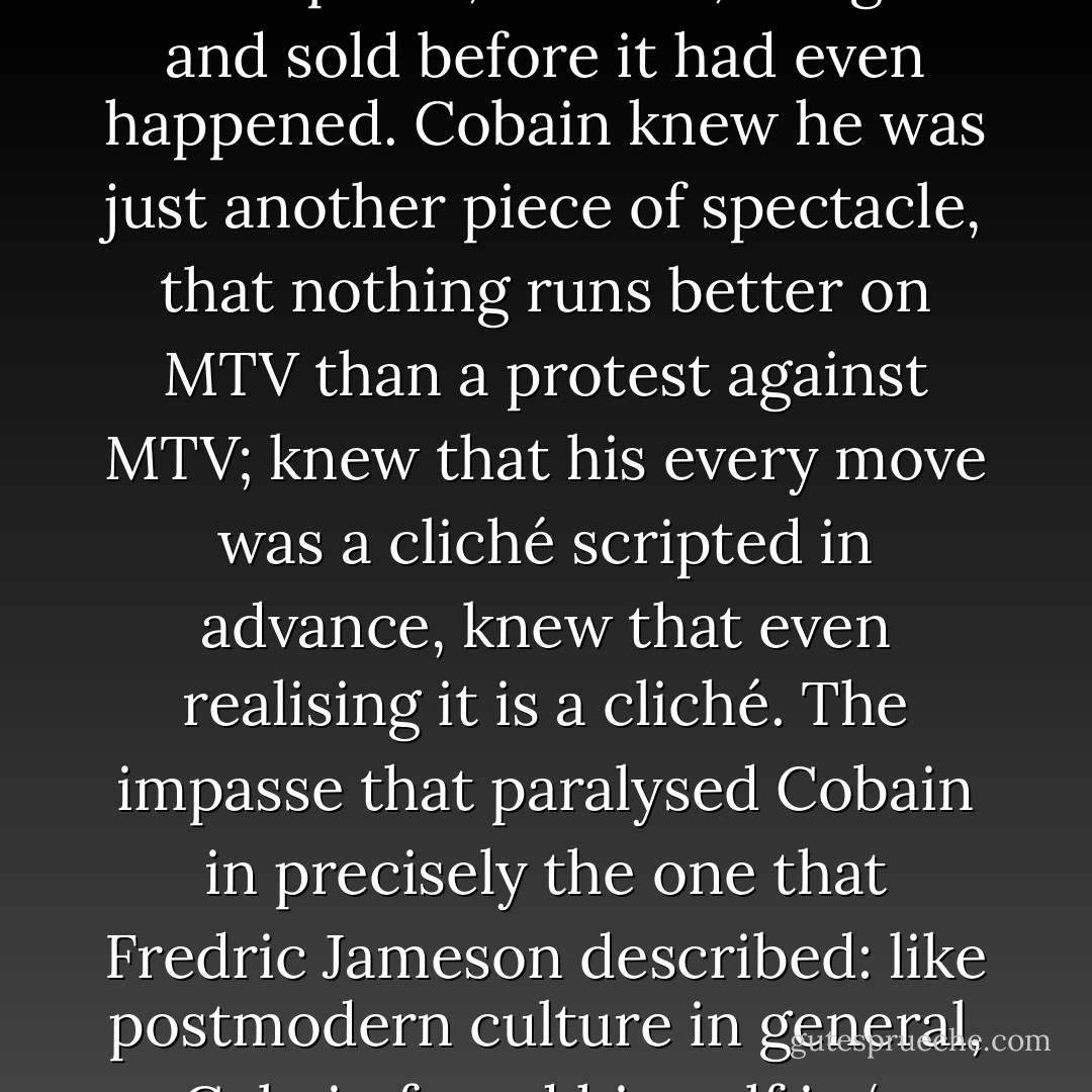 In his dreadful lassitude and objectless rage, Cobain seemed to have give wearied voice to the despondency of the generation that had come after history, whose every move was anticipated, tracked, bought and sold before it had even happened. Cobain knew he was just another piece of spectacle, that nothing runs better on MTV than a protest against MTV; knew that his every move was a cliché scripted in advance, knew that even realising it is a cliché. The impasse that paralysed Cobain in precisely the one that Fredric Jameson described: like postmodern culture in general, Cobain found himself in ‘a world in which stylistic innovation is no longer possible, where all that is left is to imitate dead styles in the imaginary museum’. - Mark Fisher