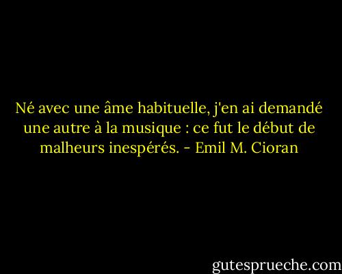 Né avec une âme habituelle, j'en ai demandé une autre à la musique : ce fut le début de malheurs inespérés. - Emil M. Cioran