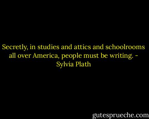 Secretly, in studies and attics and schoolrooms all over America, people must be writing. - Sylvia Plath