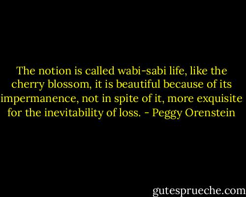 The notion is called wabi-sabi life, like the cherry blossom, it is beautiful because of its impermanence, not in spite of it, more exquisite for the inevitability of loss. - Peggy Orenstein