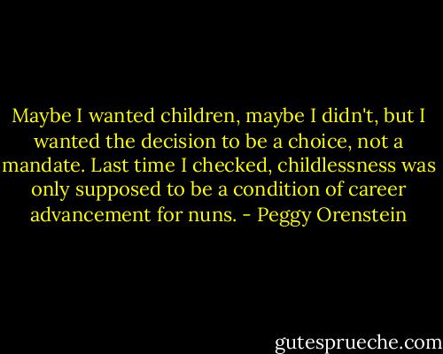 Maybe I wanted children, maybe I didn't, but I wanted the decision to be a choice, not a mandate. Last time I checked, childlessness was only supposed to be a condition of career advancement for nuns. - Peggy Orenstein