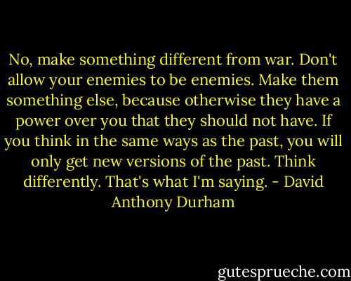 No, make something different from war. Don't allow your enemies to be enemies. Make them something else, because otherwise they have a power over you that they should not have. If you think in the same ways as the past, you will only get new versions of the past. Think differently. That's what I'm saying. - David Anthony Durham
