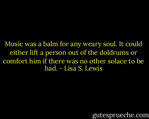 Music was a balm for any weary soul. It could either lift a person out of the doldrums or comfort him if there was no other solace to be had. - Lisa S. Lewis