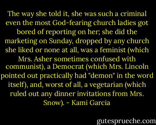 The way she told it, she was such a criminal even the most God-fearing church ladies got bored of reporting on her; she did the marketing on Sunday, dropped by any church she liked or none at all, was a feminist (which Mrs. Asher sometimes confused with communist), a Democrat (which Mrs. Lincoln pointed out practically had "demon" in the word itself), and, worst of all, a vegetarian (which ruled out any dinner invitations from Mrs. Snow). - Kami Garcia