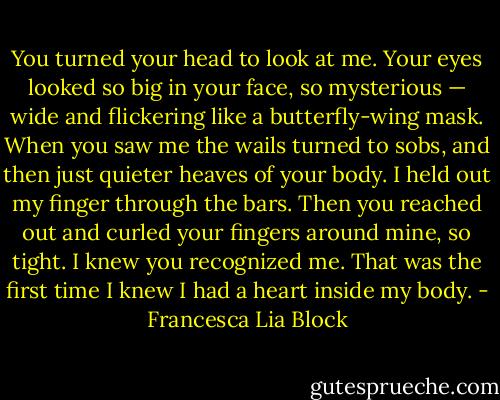 You turned your head to look at me. Your eyes looked so big in your face, so mysterious — wide and flickering like a butterfly-wing mask. When you saw me the wails turned to sobs, and then just quieter heaves of your body. I held out my finger through the bars. Then you reached out and curled your fingers around mine, so tight. I knew you recognized me. That was the first time I knew I had a heart inside my body. - Francesca Lia Block