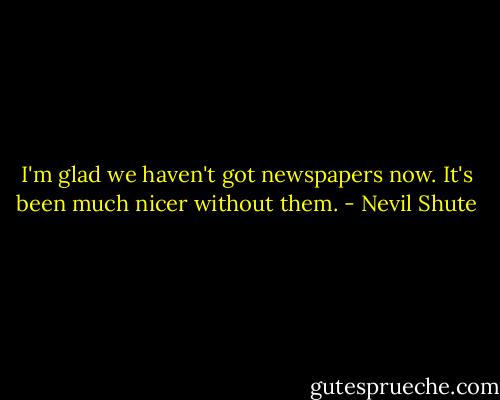 I'm glad we haven't got newspapers now. It's been much nicer without them. - Nevil Shute