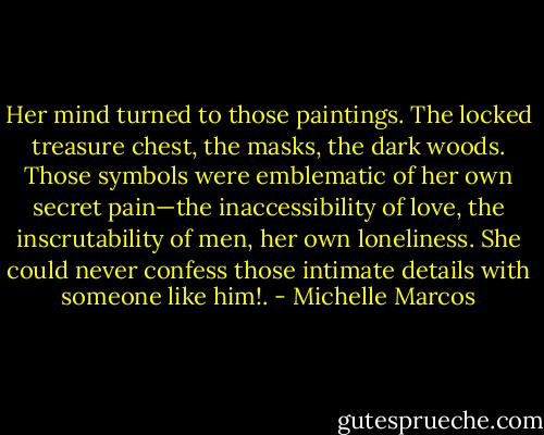 Her mind turned to those paintings. The locked treasure chest, the masks, the dark woods. Those symbols were emblematic of her own secret pain—the inaccessibility of love, the inscrutability of men, her own loneliness. She could never confess those intimate details with someone like him!. - Michelle Marcos