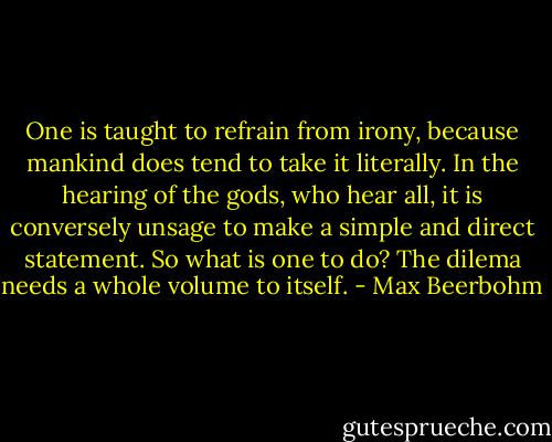 One is taught to refrain from irony, because mankind does tend to take it literally. In the hearing of the gods, who hear all, it is conversely unsage to make a simple and direct statement. So what is one to do? The dilema needs a whole volume to itself. - Max Beerbohm