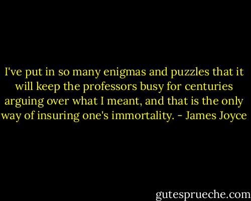 ‎I've put in so many enigmas and puzzles that it will keep the professors busy for centuries arguing over what I meant, and that is the only way of insuring one's immortality. - James Joyce