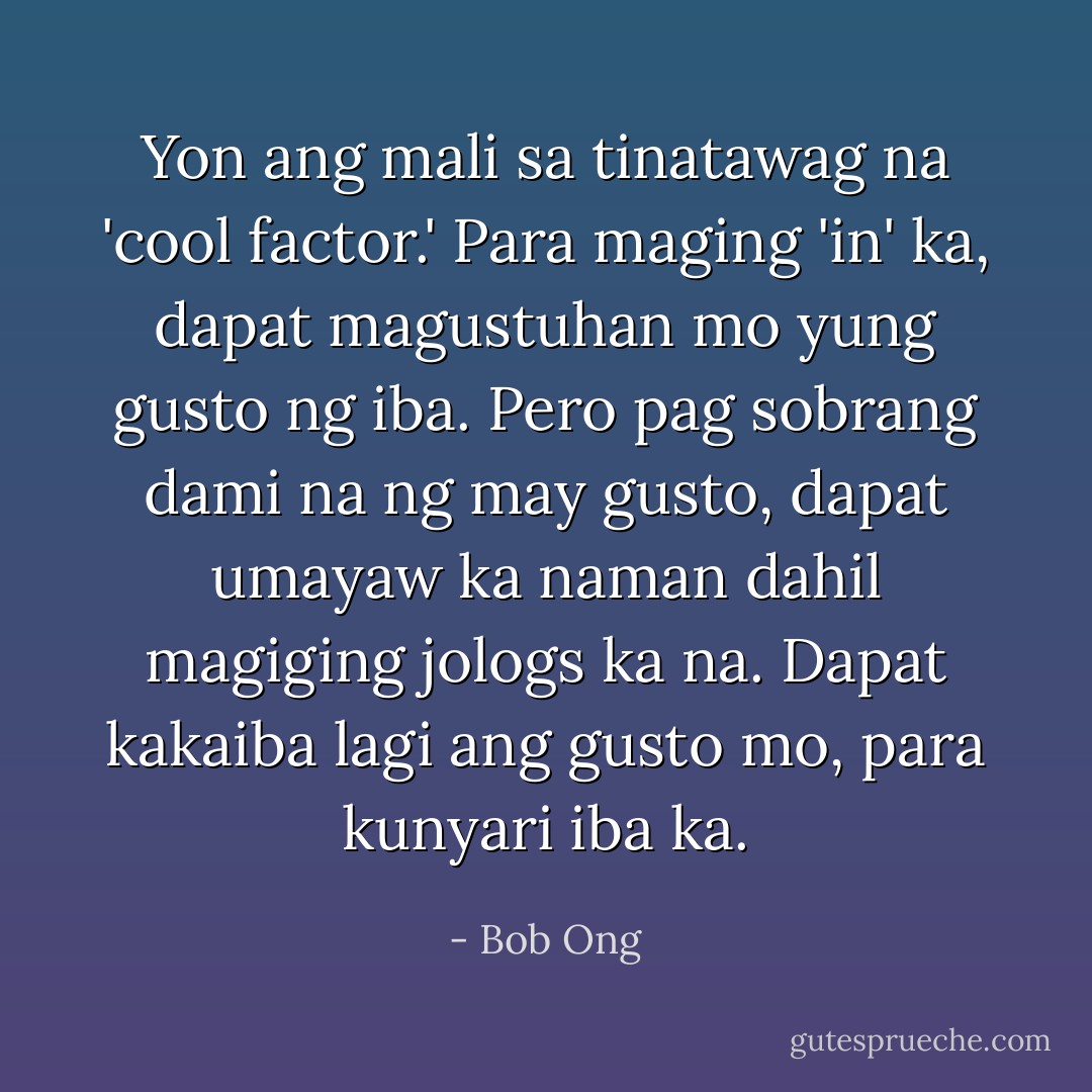 Yon ang mali sa tinatawag na 'cool factor.' Para maging 'in' ka, dapat magustuhan mo yung gusto ng iba. Pero pag sobrang dami na ng may gusto, dapat umayaw ka naman dahil magiging jologs ka na. Dapat kakaiba lagi ang gusto mo, para kunyari iba ka. - Bob Ong