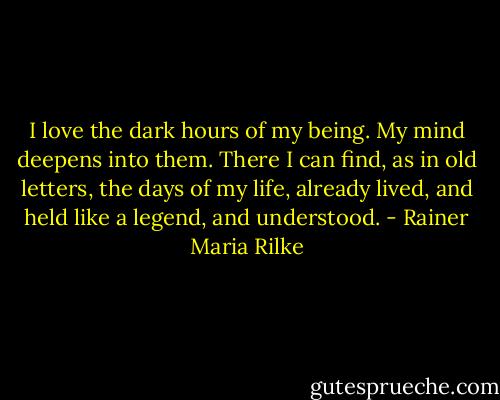 I love the dark hours of my being.<br />My mind deepens into them.<br />There I can find, as in old letters,<br />the days of my life, already lived,<br />and held like a legend, and understood. - Rainer Maria Rilke