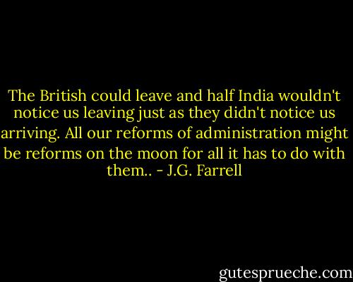 The British could leave and half India wouldn't notice us leaving just as they didn't notice us arriving. All our reforms of administration might be reforms on the moon for all it has to do with them.. - J.G. Farrell