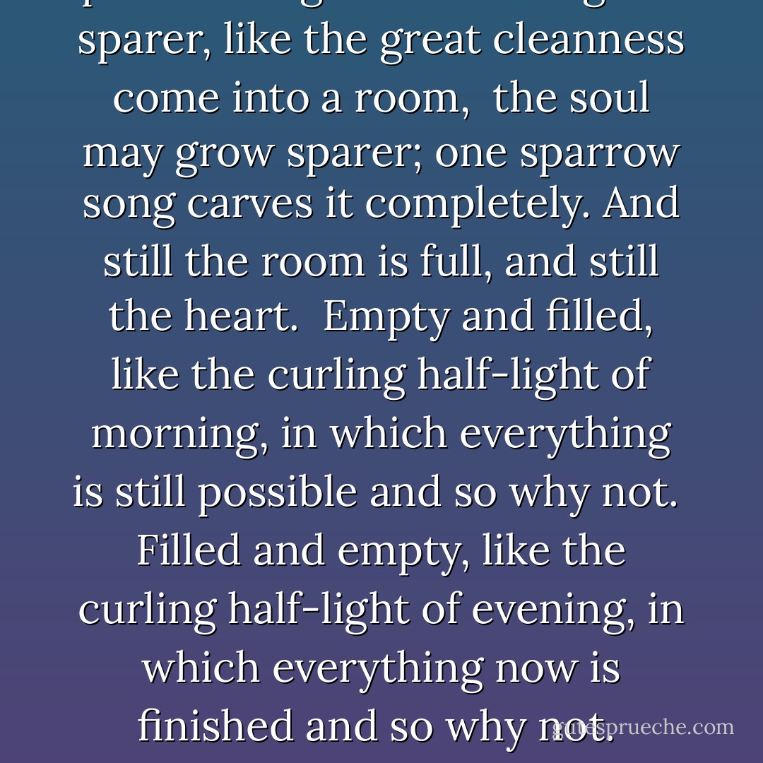 Standing Deer<br /><br />As the house of a person<br />in age sometimes grows cluttered<br />with what is<br />too loved or too heavy to part with,<br />the heart may grow cluttered.<br />And still the house will be emptied,<br />and still the heart.<br /><br />As the thoughts of a person<br />in age sometimes grow sparer,<br />like the great cleanness come into a room, <br />the soul may grow sparer;<br />one sparrow song carves it completely.<br />And still the room is full,<br />and still the heart.<br /><br />Empty and filled,<br />like the curling half-light of morning,<br />in which everything is still possible and so why not.<br /><br />Filled and empty,<br />like the curling half-light of evening,<br />in which everything now is finished and so why not.<br /><br />Beloved, what can be, what was,<br />will be taken from us.<br />I have disappointed.<br />I am sorry. I knew no better.<br /><br />A root seeks water.<br />Tenderness only breaks open the earth.<br />This morning, out the window,<br />the deer stood like a blessing, then vanished. - Jane Hirshfield