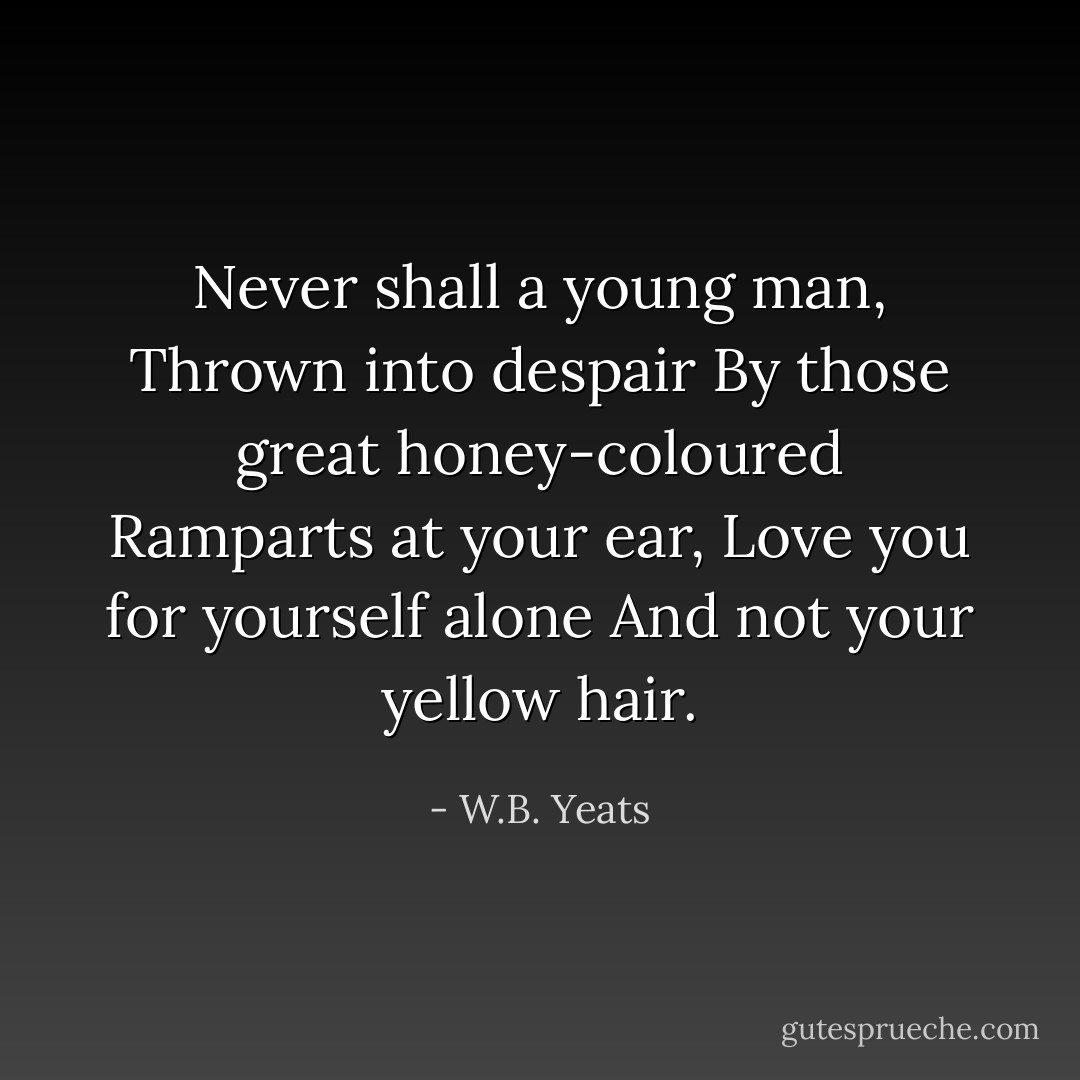Never shall a young man,<br />Thrown into despair<br />By those great honey-coloured<br />Ramparts at your ear,<br />Love you for yourself alone<br />And not your yellow hair. - W.B. Yeats