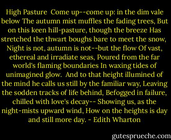 High Pasture<br /><br />Come up--come up: in the dim vale below<br />The autumn mist muffles the fading trees,<br />But on this keen hill-pasture, though the breeze<br />Has stretched the thwart boughs bare to meet the snow,<br /><br />Night is not, autumn is not--but the flow<br />Of vast, ethereal and irradiate seas,<br />Poured from the far world's flaming boundaries<br />In waxing tides of unimagined glow.<br /><br />And to that height illumined of the mind<br />he calls us still by the familiar way,<br />Leaving the sodden tracks of life behind,<br />Befogged in failure, chilled with love's decay--<br />Showing us, as the night-mists upward wind,<br />How on the heights is day and still more day. - Edith Wharton