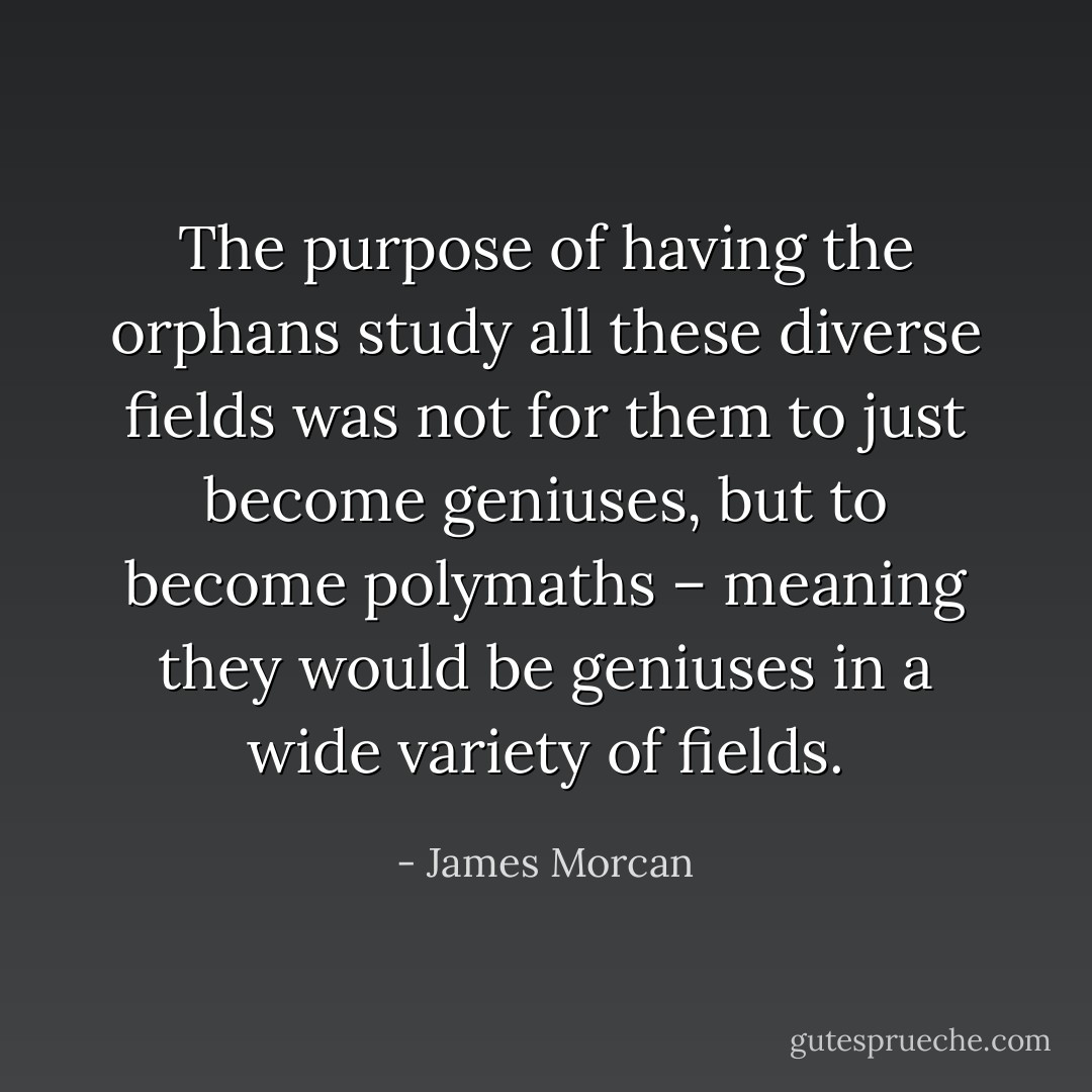 The purpose of having the orphans study all these diverse fields was not for them to just become geniuses, but to become polymaths – meaning they would be geniuses in a wide variety of fields. - James Morcan