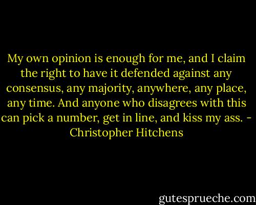 My own opinion is enough for me, and I claim the right to have it defended against any consensus, any majority, anywhere, any place, any time. And anyone who disagrees with this can pick a number, get in line, and kiss my ass. - Christopher Hitchens