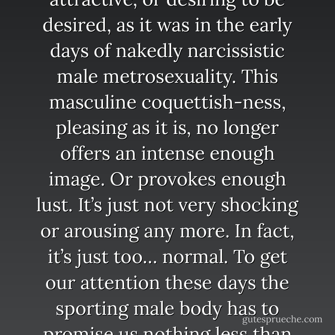 In a spornographic age it’s no longer enough for the male body to be presented to us by consumerism as merely attractive, or desiring to be desired, as it was in the early days of nakedly narcissistic male metrosexuality. This masculine coquettish-ness, pleasing as it is, no longer offers an intense enough image. Or provokes enough lust. It’s just not very shocking or arousing any more. In fact, it’s just too… normal. To get our attention these days the sporting male body has to promise us nothing less than an immaculately groomed, waxed and pumped gang-bang in the showers. - Mark    Simpson