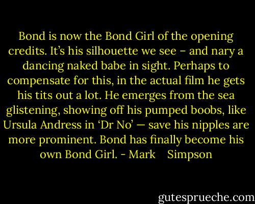 Bond is now the Bond Girl of the opening credits. It’s his silhouette we see – and nary a dancing naked babe in sight. Perhaps to compensate for this, in the actual film he gets his tits out a lot. He emerges from the sea glistening, showing off his pumped boobs, like Ursula Andress in ‘Dr No’ — save his nipples are more prominent. Bond has finally become his own Bond Girl. - Mark    Simpson