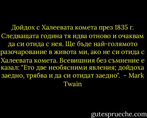 Дойдох с Халеевата комета през 1835 г. Следващата година тя идва отново и очаквам да си отида с нея. Ще бъде най-голямото разочарование в живота ми, ако не си отида с Халеевата комета. Всевишния без съмнение е казал: "Ето две необясними явления; дойдоха заедно, трябва и да си отидат заедно".  - Mark Twain