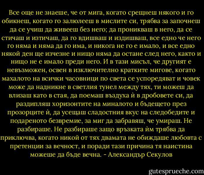 Все още не знаеше, че от мига, когато срещнеш някого и го обикнеш, когато го залюлееш в мислите си, трябва за започнеш да се учиш да живееш без него; да проникваш в него, да се стичаш и изтичаш, да го вдишваш и издишваш, все едно че него го няма и няма да го има, и никога не го е имало, и все едно някой ден ще изчезне и нищо няма да остане след него, както и нищо не е имало преди него. И в тази мисъл, че другият е невъзможен, освен в изключително кратките мигове, когато махалото на всички часовници по света се успоредяват и човек може да надникне в светлия тунел между тях, ти можеш да влизаш като в стая, да поемаш въздуха ѝ в дробовете си, да раздипляш хоризонтите на миналото и бъдещето през прозорците ѝ, да усещаш сладостния вкус на следобедите и подареното безвремие, за миг да забравяш, че умираш. Не разбираше. Не разбираше защо връзката ѝм трябва да приключва, когато никой от тях двамата не обиждаше любовта с претенции за вечност, и поради тази причина тя наистина можеше да бъде вечна. - Александър Секулов