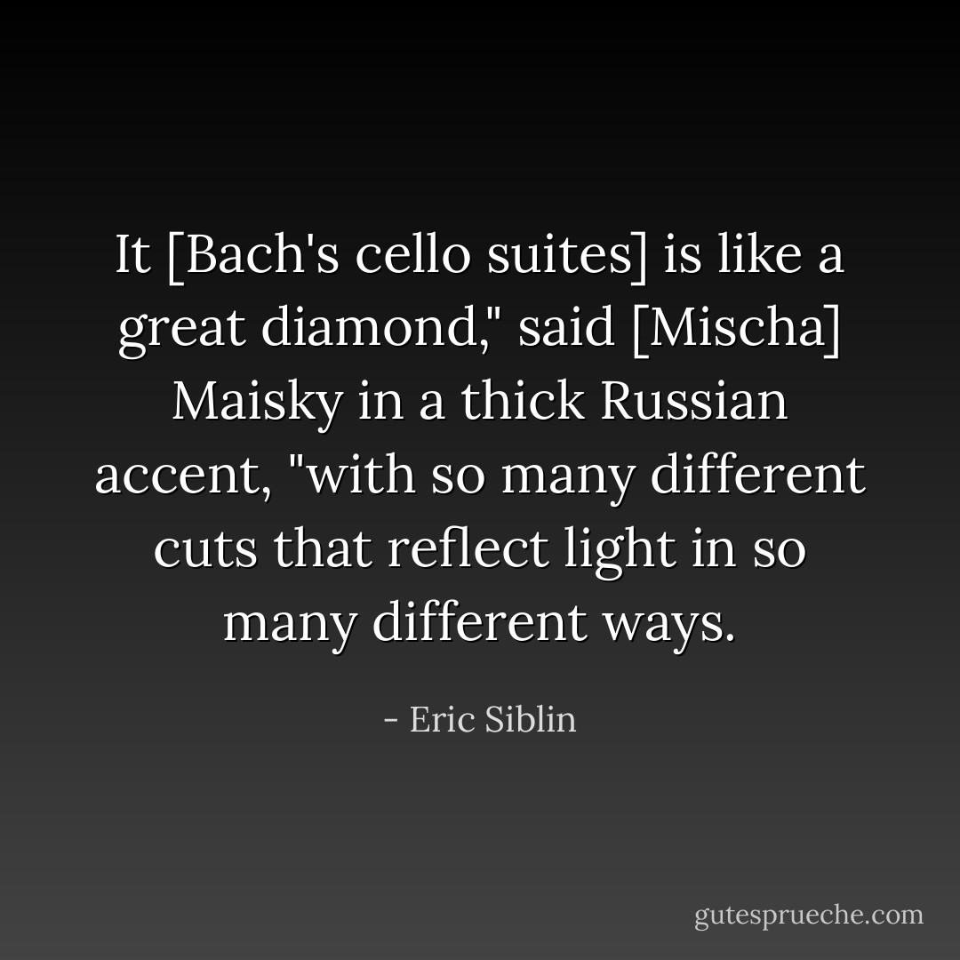 It [Bach's cello suites] is like a great diamond," said [Mischa] Maisky in a thick Russian accent, "with so many different cuts that reflect light in so many different ways. - Eric Siblin