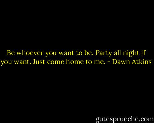 Be whoever you want to be. Party all night if you want. Just come home to me. - Dawn Atkins