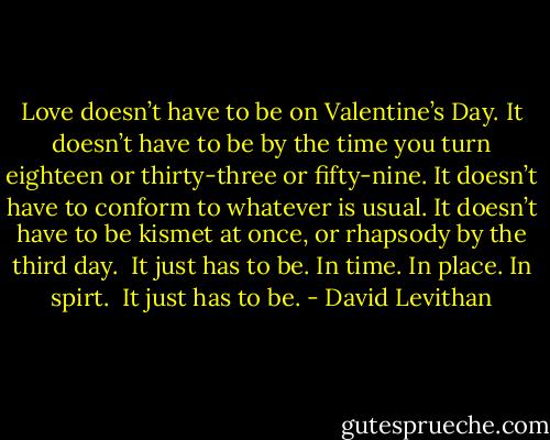 Love doesn’t have to be on Valentine’s Day. It doesn’t have to be by the time you turn eighteen or thirty-three or fifty-nine. It doesn’t have to conform to whatever is usual. It doesn’t have to be kismet at once, or rhapsody by the third day.<br /><br />It just has to be. In time. In place. In spirt.<br /><br />It just has to be. - David Levithan