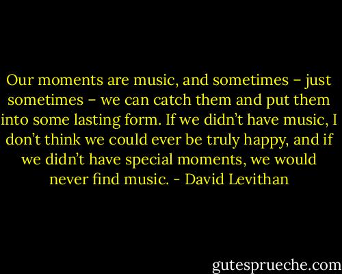Our moments are music, and sometimes – just sometimes – we can catch them and put them into some lasting form. If we didn’t have music, I don’t think we could ever be truly happy, and if we didn’t have special moments, we would never find music. - David Levithan