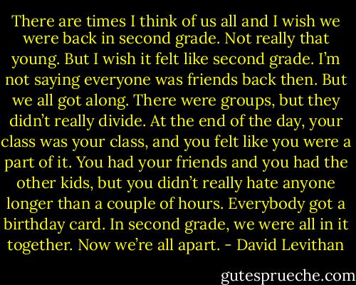 There are times I think of us all and I wish we were back in second grade. Not really that young. But I wish it felt like second grade. I’m not saying everyone was friends back then. But we all got along. There were groups, but they didn’t really divide. At the end of the day, your class was your class, and you felt like you were a part of it. You had your friends and you had the other kids, but you didn’t really hate anyone longer than a couple of hours. Everybody got a birthday card. In second grade, we were all in it together. Now we’re all apart. - David Levithan