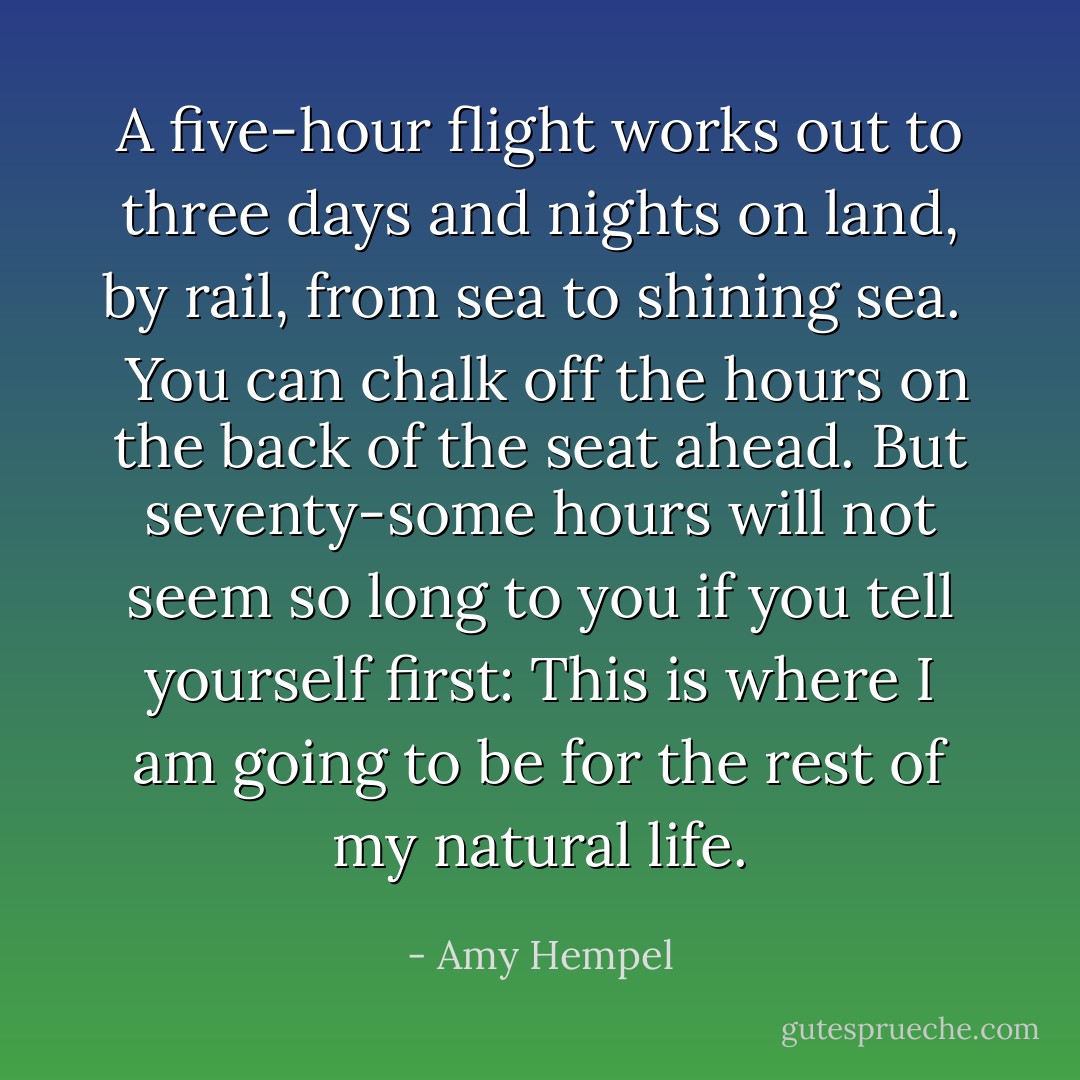 A five-hour flight works out to three days and nights on land, by rail, from sea to shining sea. <br /><br />You can chalk off the hours on the back of the seat ahead. But seventy-some hours will not seem so long to you if you tell yourself first: This is where I am going to be for the rest of my natural life. - Amy Hempel