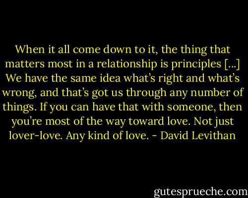 When it all come down to it, the thing that matters most in a relationship is principles [...] We have the same idea what’s right and what’s wrong, and that’s got us through any number of things. If you can have that with someone, then you’re most of the way toward love. Not just lover-love. Any kind of love. - David Levithan