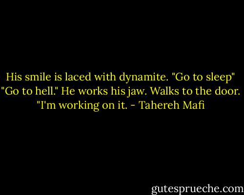 His smile is laced with dynamite. "Go to sleep"<br />"Go to hell."<br />He works his jaw. Walks to the door. "I'm working on it. - Tahereh Mafi