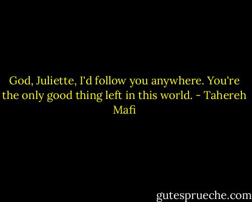 God, Juliette, I'd follow you anywhere. You're the only good thing left in this world. - Tahereh Mafi