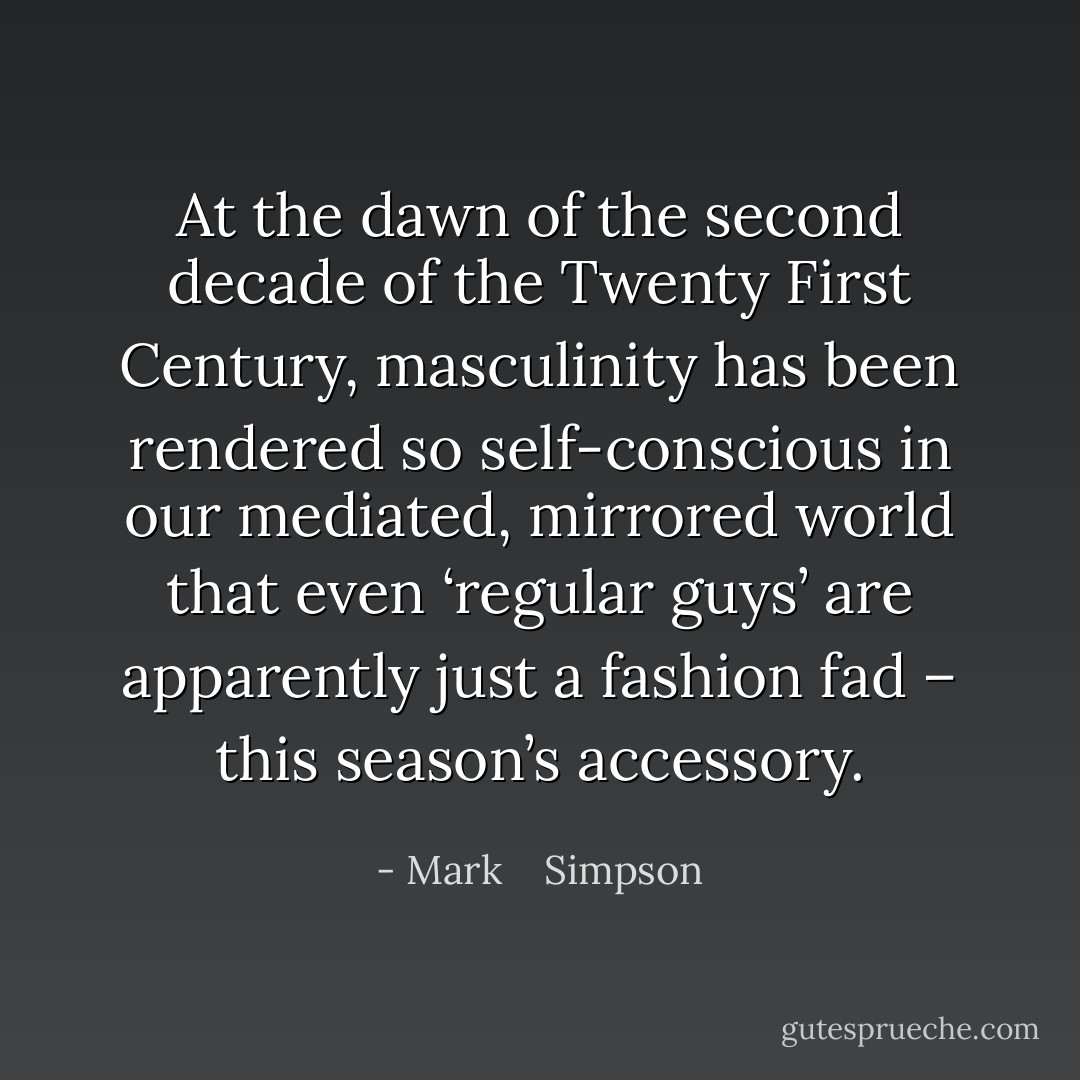 At the dawn of the second decade of the Twenty First Century, masculinity has been rendered so self-conscious in our mediated, mirrored world that even ‘regular guys’ are apparently just a fashion fad – this season’s accessory. - Mark    Simpson